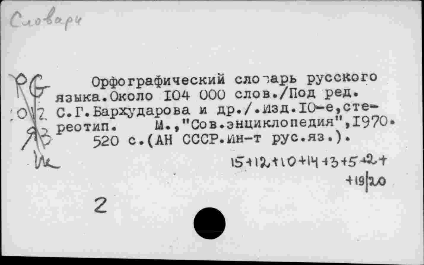 ﻿Орфографический слозарь русского языка.Около 104 000 слов./Под ред. С.Г.Бархударова и др./.изд.1О-е,стереотип. м.Сов.энциклопедия ,1970
520 с.(АН СССР.ин-т рус.яз.).
■Н9|1Х>
2